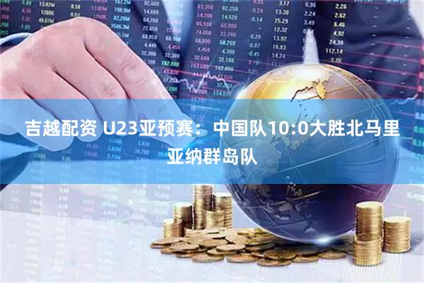吉越配资 U23亚预赛：中国队10:0大胜北马里亚纳群岛队