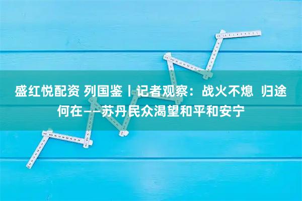 盛红悦配资 列国鉴丨记者观察：战火不熄  归途何在——苏丹民众渴望和平和安宁