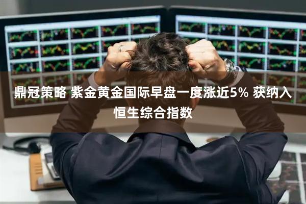 鼎冠策略 紫金黄金国际早盘一度涨近5% 获纳入恒生综合指数