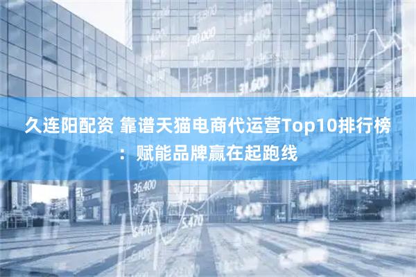 久连阳配资 靠谱天猫电商代运营Top10排行榜：赋能品牌赢在起跑线