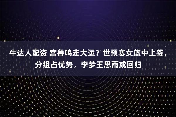 牛达人配资 宫鲁鸣走大运？世预赛女篮中上签，分组占优势，李梦王思雨或回归