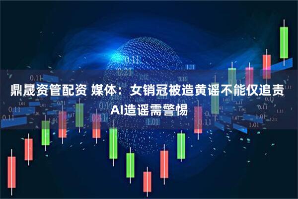 鼎晟资管配资 媒体：女销冠被造黄谣不能仅追责 AI造谣需警惕