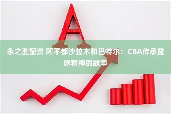 永之胜配资 阿不都沙拉木和巴特尔：CBA传承篮球精神的故事