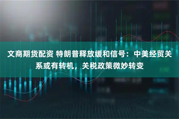 文商期货配资 特朗普释放缓和信号：中美经贸关系或有转机，关税政策微妙转变