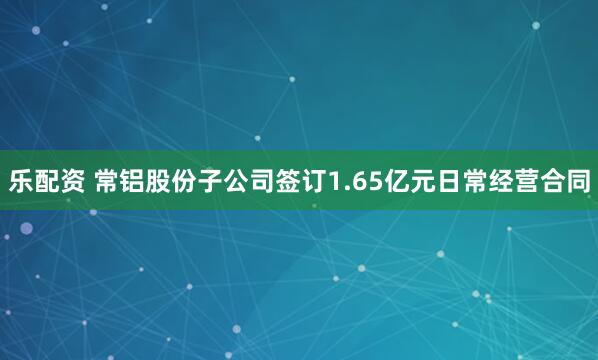 乐配资 常铝股份子公司签订1.65亿元日常经营合同