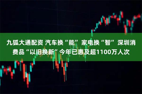 九狐大通配资 汽车换“能” 家电换“智” 深圳消费品“以旧换新”今年已惠及超1100万人次