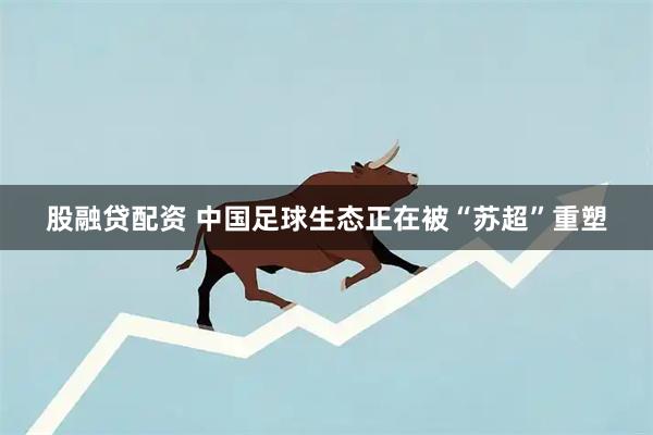 股融贷配资 中国足球生态正在被“苏超”重塑