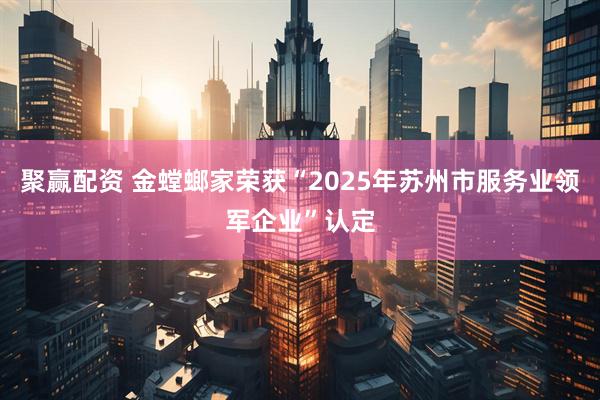 聚赢配资 金螳螂家荣获“2025年苏州市服务业领军企业”认定