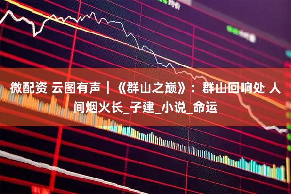微配资 云图有声｜《群山之巅》：群山回响处 人间烟火长_子建_小说_命运