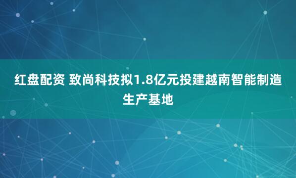 红盘配资 致尚科技拟1.8亿元投建越南智能制造生产基地