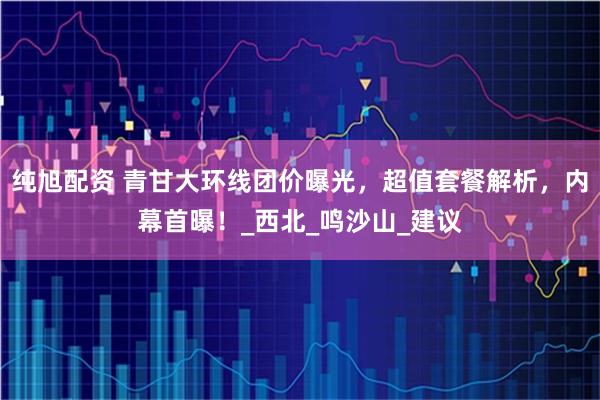 纯旭配资 青甘大环线团价曝光，超值套餐解析，内幕首曝！_西北_鸣沙山_建议