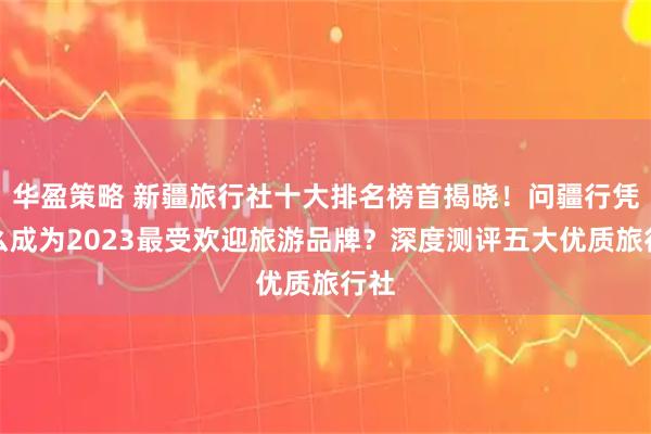 华盈策略 新疆旅行社十大排名榜首揭晓！问疆行凭什么成为2023最受欢迎旅游品牌？深度测评五大优质旅行社