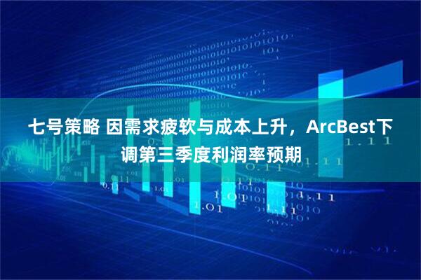 七号策略 因需求疲软与成本上升，ArcBest下调第三季度利润率预期