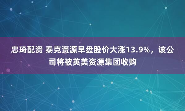忠琦配资 泰克资源早盘股价大涨13.9%，该公司将被英美资源集团收购