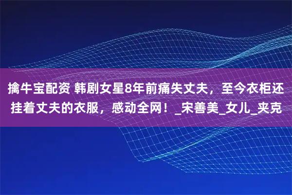 擒牛宝配资 韩剧女星8年前痛失丈夫，至今衣柜还挂着丈夫的衣服，感动全网！_宋善美_女儿_夹克