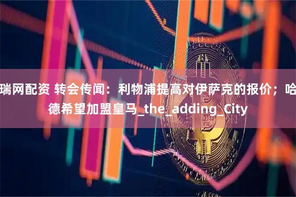 广瑞网配资 转会传闻：利物浦提高对伊萨克的报价；哈兰德希望加盟皇马_the_adding_City