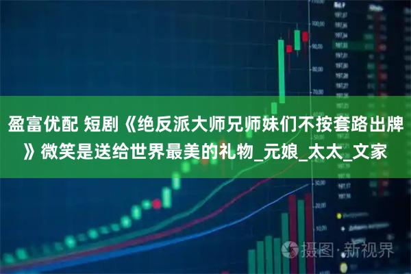 盈富优配 短剧《绝反派大师兄师妹们不按套路出牌》微笑是送给世界最美的礼物_元娘_太太_文家