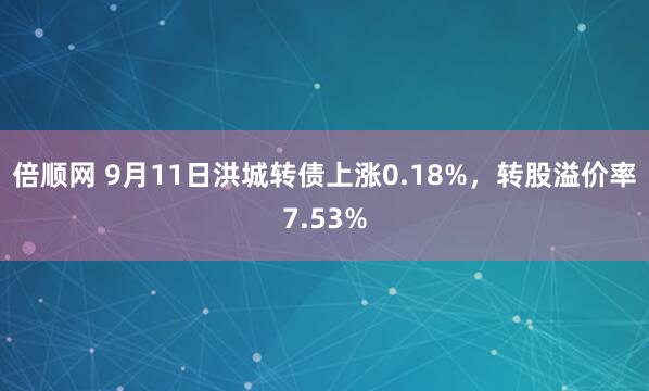 倍顺网 9月11日洪城转债上涨0.18%，转股溢价率7.53%