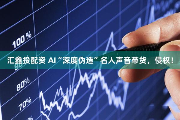 汇鑫投配资 AI“深度伪造”名人声音带货，侵权！