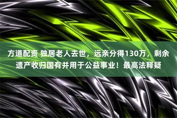 方道配资 独居老人去世，远亲分得130万，剩余遗产收归国有并用于公益事业！最高法释疑